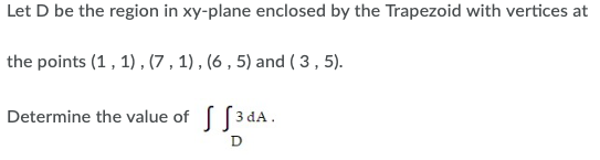 Let D be the region in xy-plane enclosed by the Trapezoid with vertices at
the points (1, 1) , (7 , 1) , (6 , 5) and ( 3 , 5).
Determine the value of [3 dA.
D
