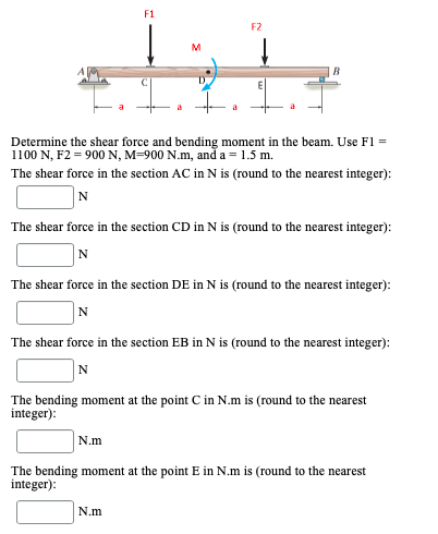 F1
F2
M
Determine the shear force and bending moment in the beam. Use F1 =
1100 N, F2 = 900 N, M=900 N.m, ană a = 1.5 m.
The shear force in the section AC in N is (round to the nearest integer):
N
The shear force in the section CD in N is (round to the nearest integer):
N
The shear force in the section DE in N is (round to the nearest integer):
N
The shear force in the section EB in N is (round to the nearest integer):
N
The bending moment at the point C in N.m is (round to the nearest
integer):
N.m
The bending moment at the point E in N.m is (round to the nearest
integer):
N.m
