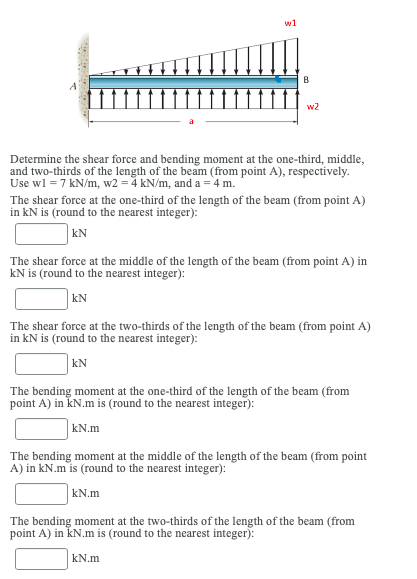 w1
B
w2
Determine the shear force and bending moment at the one-third, middle,
and two-thirds of the length of the beam (from point A), respectively.
Use wl = 7 kN/m, w2 = 4 kN/m, and a =4 m.
The shear force at the one-third of the length of the beam (from point A)
in kN is (round to the nearest integer):
kN
The shear force at the middle of the length of the beam (from point A) in
kN is (round to the nearest integer):
KN
The shear force at the two-thirds of the length of the beam (from point A)
in kN is (round to the nearest integer):
|kN
The bending moment at the one-third of the length of the beam (from
point A) in KN.m is (round to the nearest integer):
kN.m
The bending moment at the middle of the length of the beam (from point
A) in kN.m is (round to the nearest integer):
kN.m
The bending moment at the two-thirds of the length of the beam (from
point A) in kN.m is (round to the nearest integer):
kN.m
