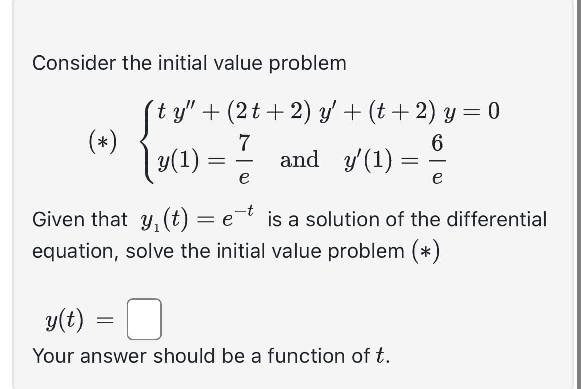 Consider the initial value problem
(*)
ſty" + (2t+2) y' + (t + 2) y = 0
7
6
y(1)
and y'(1)
e
=
=
y(t)
Your answer should be a function of t.
=
-
Given that y, (t) = e is a solution of the differential
equation, solve the initial value problem (*)
e