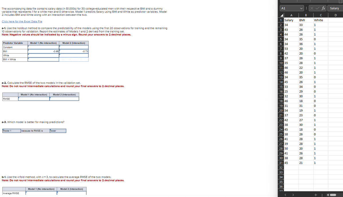 The accompanying data file contains salary data (in $1,000s) for 30 college-educated men with their respective BMI and a dummy
variable that represents 1 for a white man and O otherwise. Model 1 predicts Salary using BMI and White as predictor variables. Model
2 includes BMI and White along with an interaction between the two.
Click here for the Excel Data File
a-1. Use the holdout method to compare the predictability of the models using the first 20 observations for training and the remaining
10 observations for validation. Report the estimates of Models 1 and 2 derived from the training set.
Note: Negative values should be indicated by a minus sign. Round your answers to 2 decimal places.
Predictor Variable Model 1 (No interaction) Model 2 (Interaction)
Constant
BMI
White
BMI X White
RMSE
a-2. Calculate the RMSE of the two models in the validation set.
Note: Do not round Intermediate calculations and round your final answers to 2 decimal places.
Model 1
-0.96
a-3. Which model is better for making predictions?
Model 1 (No interaction) Model 2 (Interaction)
Average RMSE
because its RMSE is
-0.73
Tower
b-1. Use the k-fold method, with k= 3, to calculate the average RMSE of the two models.
Note: Do not round Intermediate calculations and round your final answers to 2 decimal places.
Model 1 (No interaction) Model 2 (Interaction)
A1
A
1 Salary
2 34
3 43
4
44
5 34
6 34
7
53
8 42
9 37
10 35
11 46
12 46
13 34
14 45
15
33
16 25
17 32
18 46
19 31
20 54
21
37
22 42
23
38
24 45
25 38
26 41
27 39
28 50
29 41
30 38
31 45
32
33
34
35
36
די
BMI
33
26
26
35
36
20
20
26
28
22
20
35
26
34
29
30
18
31
19
23
B
27
30
18
26
28
28
20
26
28
21
X✓ fx Salary
с
White
1
1
1
0
1
1
0
1
1
1
1
0
1
0
0
1
0
0
1
0
1
1
0
0
1
1
1
1
1
1
+ ⠀
D
