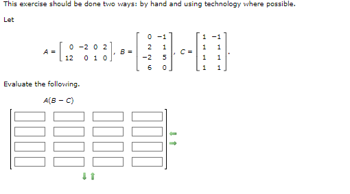 This exercise should be done two ways: by hand and using technology where possible.
Let
A =
0-202
0 1 0
0000
12
Evaluate the following.
A(B-C)
0000
*
B=
0000
0
2
-2
6
1
5
0
C=
1
1
1
1
1