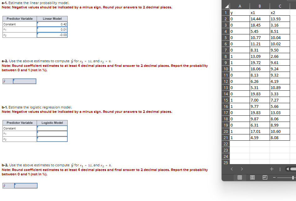 *-1. Estimate the linear probability model.
Note: Negative values should be indicated by a minus sign. Round your answers to 2 decimal places.
A
B
U
1 y
x1
x2
Constant
x1
×2
Predictor Variable
Linear Model
0.42
0.01
-0.03
20
14.44
13.93
30
18.45
3.16
40
5.45
8.51
50
10.77
10.04
60
|11.21
10.02
70
8.31
9.50
81
13.09
2.66
e-2. Use the above estimates to compute ŷ for x₁ = 12, and x2 = 8.
91
19.72
9.61
Note: Round coefficient estimates to at least 4 decimal places and final answer to 2 decimal places. Report the probability
between 0 and 1 (not in %).
10 1
18.06
9.24
11 0
8.13
9.32
120
6.26
4.19
13 0
5.31
10.89
140
19.83
3.33
15 1
7.00
7.27
b-1. Estimate the logistic regression model.
16 1
9.77
5.66
Note: Negative values should be indicated by a minus sign. Round your answers to 2 decimal places.
17 0
19.83
13.03
18 0
9.87
8.06
Predictor Variable
Logistic Model
19 0
6.31
8.99
Constant
201
17.01
10.60
21 1
×2
4.59
8.08
22
23
24
25
b-2. Use the above estimates to compute ŷ for x₁ = 12, and x2 = 8.
Note: Round coefficient estimates to at least 4 decimal places and final answer to 2 decimal places. Report the probability
between 0 and 1 (not in %).
+
B