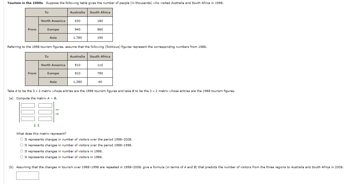 Tourism in the 1990s Suppose the following table gives the number of people (in thousands) who visited Australia and South Africa in 1998.
From
To
From
North America
Europe
Asia
To
North America
Europe
Australia South Africa
Referring to the 1998 tourism figures, assume that the following (fictitious) figures represent the corresponding numbers from 1988.
Asia
430
9:
940
1,780
510
180
910
960
Australia South Africa
1,380
190
110
790
40
Take A to be the 3 x 2 matrix whose entries are the 1998 tourism figures and take B to be the 3 x 2 matrix whose entries are the 1988 tourism figures.
(a) Compute the matrix A - B.
↓1
What does this matrix represent?
O It represents changes in number of visitors over the period 1998-2008.
O It represents changes in number of visitors over the period 1988-1998.
O It represents changes in number of visitors in 1998.
O It represents changes in number of visitors in 1988.
(b) Assuming that the changes in tourism over 1988-1998 are repeated in 1998-2008, give a formula (in terms of A and B) that predicts the number of visitors from the three regions to Australia and South Africa in 2008.