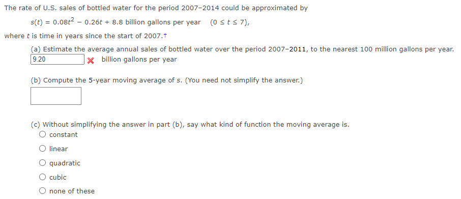 The rate of U.S. sales of bottled water for the period 2007-2014 could be approximated by
s(t) = 0.08t² - 0.26t+ 8.8 billion gallons per year (0 st≤ 7),
where t is time in years since the start of 2007.†
(a) Estimate the average annual sales of bottled water over the period 2007-2011, to the nearest 100 million gallons per year.
* billion gallons per year
9.20
(b) Compute the 5-year moving average of s. (You need not simplify the answer.)
(c) Without simplifying the answer in part (b), say what kind of function the moving average is.
O constant
O linear
quadratic
O cubic
none of these