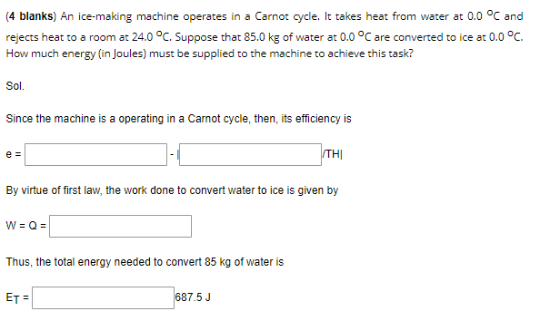 (4 blanks) An ice-making machine operates in a Carnot cycle. It takes heat from water at 0.0 °C and
rejects heat to a room at 24.0 °C. Suppose that 85.0 kg of water at 0.0 °C are converted to ice at 0.0 °C.
How much energy (in Joules) must be supplied to the machine to achieve this task?
Sol.
Since the machine is a operating in a Carnot cycle, then, its efficiency is
e =
THỊ
By virtue of first law, the work done to convert water to ice is given by
W = Q =
Thus, the total energy needed to convert 85 kg of water is
ET =
687.5 J
