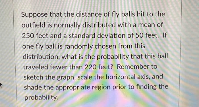 Suppose that the distance of fly balls hit to the
outfield is normally distributed with a mean of
250 feet and a standard deviation of 50 feet. If
one fly ball is randomly chosen from this
distribution, what is the probability that this ball
traveled fewer than 220 feet? Remember to
sketch the graph, scale the horizontal axis, and
shade the appropriate region prior to finding the
probability.
