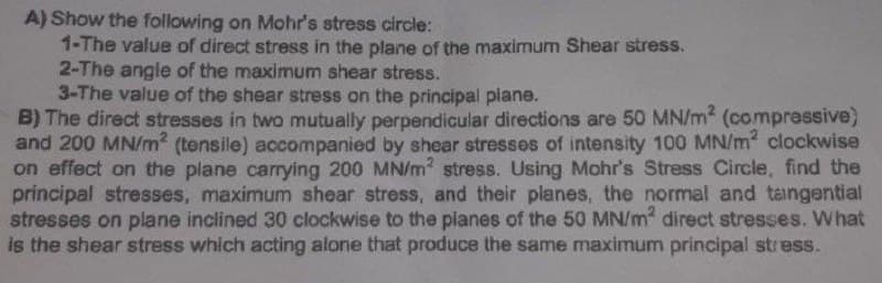 A) Show the following on Mohr's stress circle:
1-The value of direct stress in the plane of the maximum Shear stress.
2-The angle of the maximum shear stress.
3-The value of the shear stress on the principal plane.
B) The direct stresses in two mutually perpendicular directions are 50 MN/m² (compressive)
and 200 MN/m² (tensile) accompanied by shear stresses of intensity 100 MN/m² clockwise
on effect on the plane carrying 200 MN/m² stress. Using Mohr's Stress Circle, find the
principal stresses, maximum shear stress, and their planes, the normal and tangential
stresses on plane inclined 30 clockwise to the planes of the 50 MN/m² direct stresses. What
is the shear stress which acting alone that produce the same maximum principal stress.