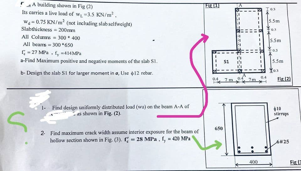 A building shown in Fig (2)
Its carries a live load of w₁ =3.5 KN/m²,
Wa=0.75 KN/m² (not including slab selfweight)
Slabthickness = 200mm
All Columns = 300 * 400
All beams = 300 *650
f = 27 MPa, fy =414MPa
a-Find Maximum positive and negative moments of the slab S1.
b- Design the slab S1 for larger moment in a, Use $12 rebar.
S
1- Find design uniformly distributed load (wu) on the beam A-A of
as shown in Fig. (2).
2- Find maximum crack width assume interior exposure for the beam of
hollow section shown in Fig. (3). f = 28 MPa, f, = 420 MPa
Fig (1)
0.4
HE
650
S1
-
7 m
V
"1
11
11
11
11
11
0.4
7m
400
S
I 0.3
5.5m
0.3
5.5m
0.3
5.5m
16
0.4
¥0.3
Fig (2)
$10
stirrups
6#25
Fig (3