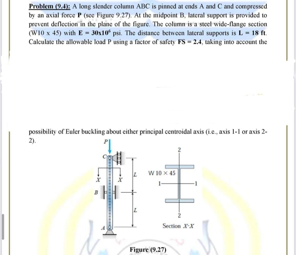 Problem (9.4): A long slender column ABC is pinned at ends A and C and compressed
by an axial force P (see Figure 9.27). At the midpoint B, lateral support is provided to
prevent deflection in the plane of the figure. The column is a steel wide-flange section
(W10 x 45) with E = 30x10 psi. The distance between lateral supports is L = 18 ft.
Calculate the allowable load P using a factor of safety FS = 2.4, taking into account the
possibility of Euler buckling about either principal centroidal axis (i.e., axis 1-1 or axis 2-
2).
P
L W 10 X 45
L
Figure (9.27)
B
600
2
Section X-X
