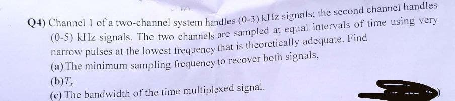 Q4) Channel 1 of a two-channel system handles (0-3) kHz signals; the second channel handles
(0-5) kHz signals. The two channels are sampled at equal intervals of time using very
narrow pulses at the lowest frequency that is theoretically adequate. Find
(a) The minimum sampling frequency to recover both signals,
(b) Tx
(c) The bandwidth of the time multiplexed signal.
کے