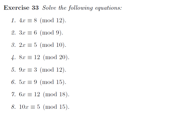 Exercise 33 Solve the following equations:
1. 4x = 8 (mod 12).
2. 3x = 6 (mod 9).
3. 2x = 5 (mod 10).
4. 8x = 12 (mod 20).
5. 9x = 3 (mod 12).
6. 5x = 9 (mod 15).
7. 6x = 12 (mod 18).
8. 10x = 5 (mod 15).
