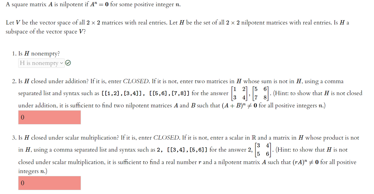 A square matrix A is nilpotent if A"
= 0 for some positive integer n.
Let V be the vector space of all 2 × 2 matrices with real entries. Let H be the set of all 2 x 2 nilpotent matrices with real entries. Is H a
subspace of the vector space V?
1. Is H nonempty?
H is nonempty
2. Is H closed under addition? If it is, enter CLOSED. If it is not, enter two matrices in H whose sum is not in H, using a comma
[1 2] [5
6
separated list and syntax such as [[1,2],[3,4]], [[5,6],[7,8]] for the answer
l: (Hint: to show that H is not closed
7
under addition, it is sufficient to find two nilpotent matrices A and B such that (A + B)" + 0 for all positive integers n.)
3. Is H closed under scalar multiplication? If it is, enter CLOSED. If it is not, enter a scalar in R and a matrix in H whose product is not
[3
in H, using a comma separated list and syntax such as 2, [[3,4] , [5,6]] for the answer 2,
4
(Hint: to show that H is not
closed under scalar multiplication, it is sufficient to find a real number r and a nilpotent matrix A such that (rA)" + 0 for all positive
integers n.)
