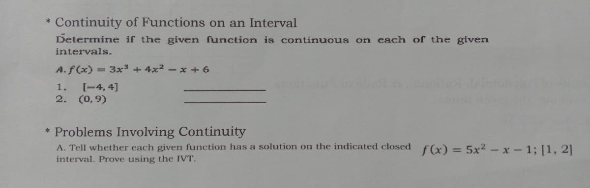 Continuity of Functions on an Interval
Determine if the given function is continuous on each of the given
intervals.
A.f(x) = 3x3 + 4x2 - x + 6
[-4, 4]
2. (0,9)
1.
* Problems Involving Continuity
A. Tell whether each given function has a solution on the indicated closed
interval. Prove using the IVT.
f(x) = 5x2 -x - 1; [1, 2]
