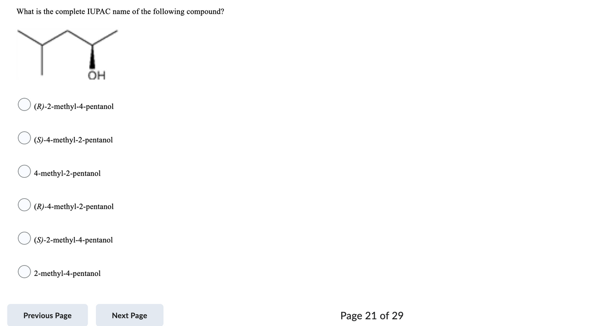 What is the complete IUPAC name of the following compound?
OH
(R)-2-methyl-4-pentanol
(S)-4-methyl-2-pentanol
4-methyl-2-pentanol
(R)-4-methyl-2-pentanol
(S)-2-methyl-4-pentanol
2-methyl-4-pentanol
Previous Page
Next Page
Page 21 of 29