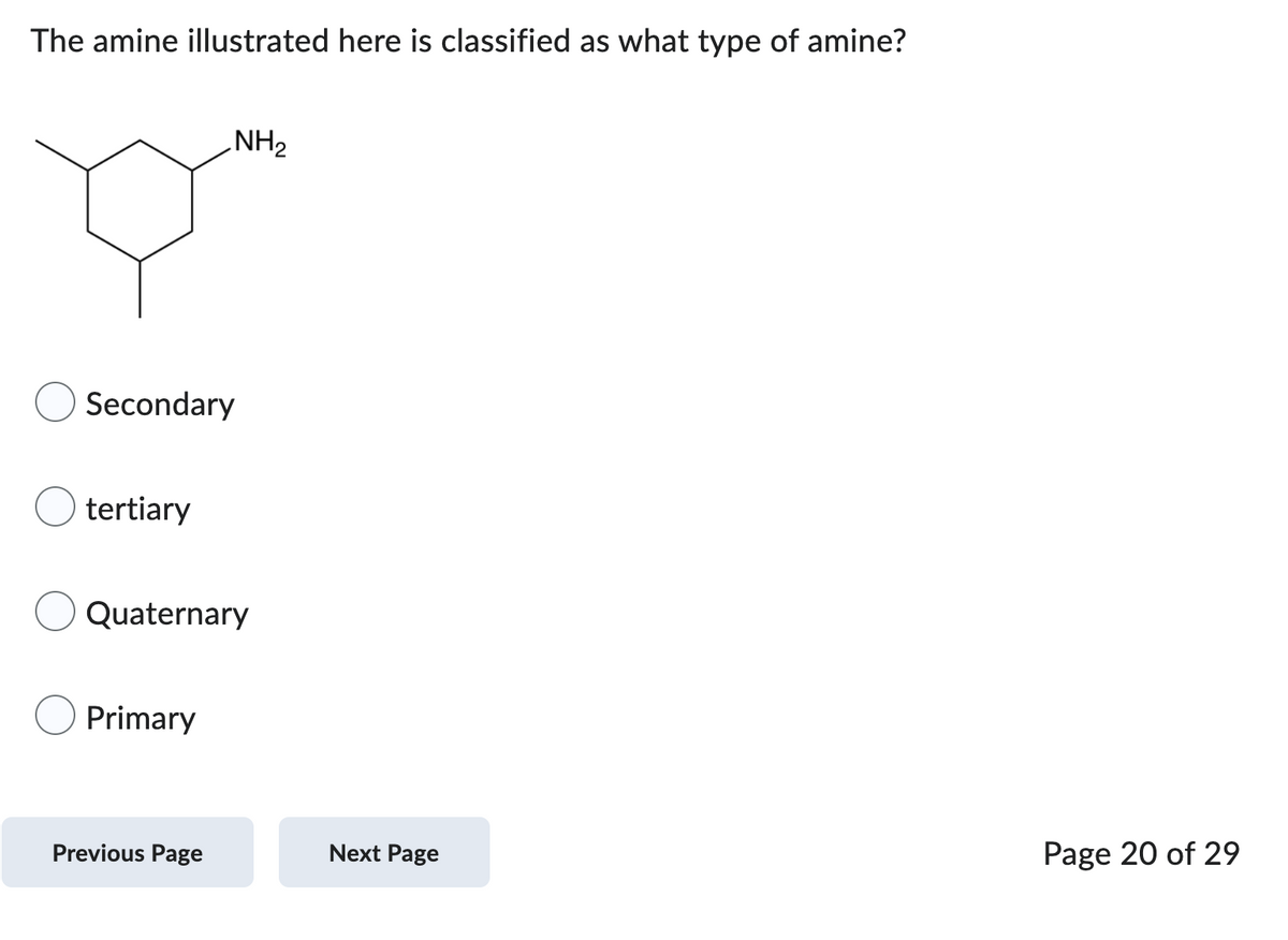 The amine illustrated here is classified as what type of amine?
Secondary
tertiary
NH₂
Quaternary
Primary
Previous Page
Next Page
Page 20 of 29