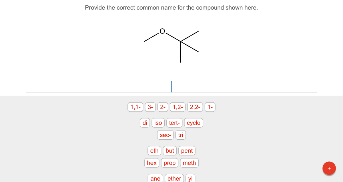 **Chemistry Compound Naming Exercise**

**Question:**

Provide the correct common name for the compound shown here.

**Diagram:**
The diagram above depicts a chemical structure with two hydrocarbon chains connected by an oxygen atom. One hydrocarbon chain is a simple CH3 (methyl group), and the other chain is a tert-butyl group (a central carbon with three CH3 groups attached).

**Answer Choices:**

- 1,1- 
- 3- 
- 2-
- 1,2-
- 2,2- 
- 1-

- di 
- iso 
- tert- 
- cyclo 
- sec- 
- tri 

- eth 
- but 
- pent 
- hex 
- prop 
- meth 

- ane 
- ether 
- yl 

**Instructions:**
Select the appropriate fragments to form the correct common name for the ether compound shown in the diagram.

**Educational Notes:**
Ethers are characterized by an oxygen atom connected to two alkyl or aryl groups. The naming of ethers typically involves the identification of these groups and placing them in alphabetical order, followed by the word "ether."

In the given structure, the correct answer would involve understanding that one part of the molecule is a methyl group and the other part is a tert-butyl group.

Refer to IUPAC naming conventions and the structural characteristics of the groups involved to provide the correct common name.