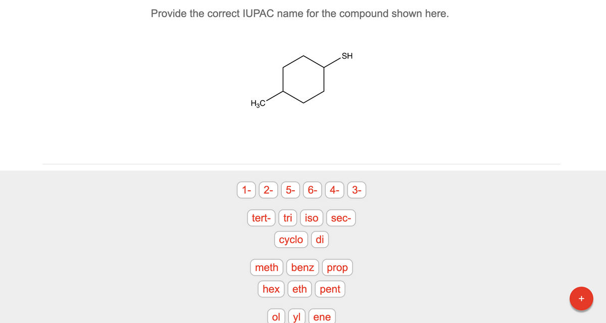 **Provide the correct IUPAC name for the compound shown here.**

Below the instruction, there is a structural diagram of a chemical compound. The diagram depicts a six-membered carbon ring (cyclohexane) with two distinct substituents:

1. A methyl group (-CH₃) attached to one of the carbon atoms in the ring.
2. A thiol group (-SH) attached to another carbon in the ring.

The interactive section contains selectable labels to construct the IUPAC name for the compound. The selectable words/phrases are:

1. Numbers: `1-`, `2-`, `5-`, `6-`, `4-`, `3-`
2. Prefixes: `tert-`, `tri`, `iso`, `sec-`, `cyclo`, `di`
3. Root Names: `meth`, `benz`, `prop`, `hex`, `eth`, `pent`
4. Suffixes: `ol`, `yl`, `ene`

The objective is to use these terms to correctly name the compound according to the IUPAC (International Union of Pure and Applied Chemistry) nomenclature system.