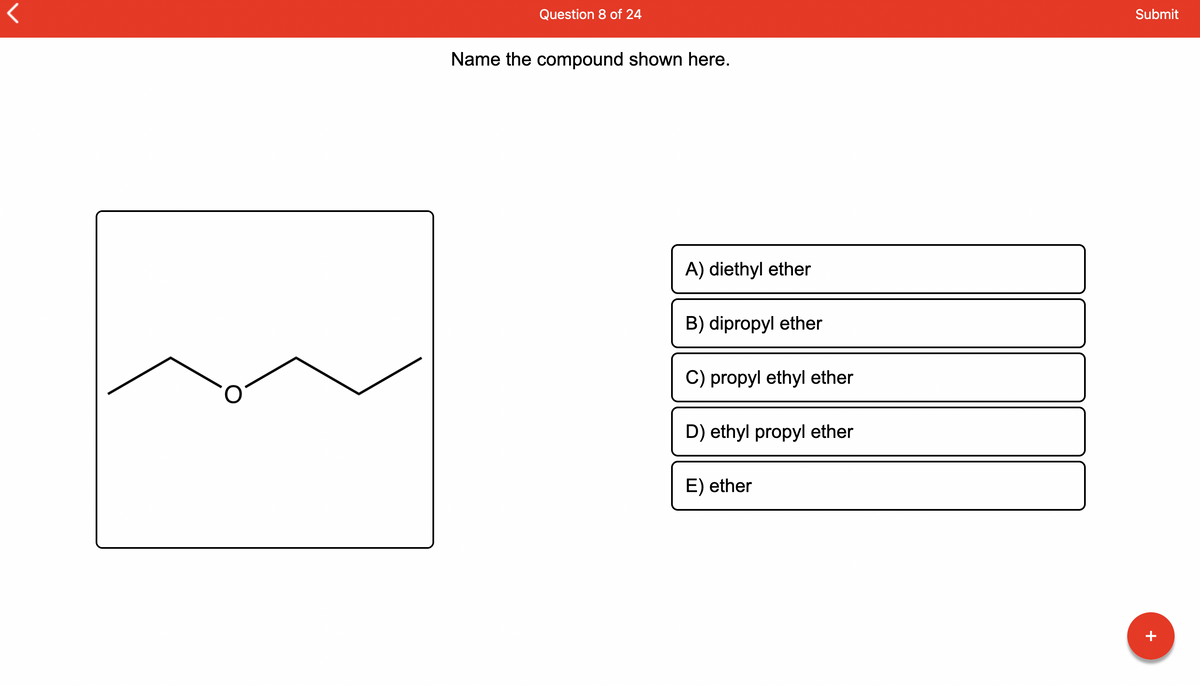 ## Question 8 of 24

### Name the compound shown here.

[Image of compound structure]
- The image displays a structural formula of an organic compound with an oxygen atom (O) bonded to two hydrocarbon groups.

### Options:
A) diethyl ether
B) dipropyl ether
C) propyl ethyl ether
D) ethyl propyl ether
E) ether

### Explanation:
The structural formula provided in the image shows an oxygen atom bonded to two identical carbon chains, each containing three carbon atoms (propane groups). This identifies the compound as **dipropyl ether**.

### Answer:
B) dipropyl ether