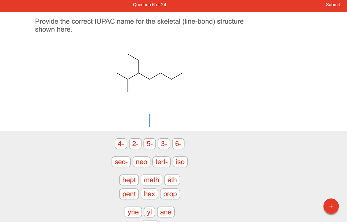 ### Question 6 of 24

#### Provide the correct IUPAC name for the skeletal (line-bond) structure shown here:

[Image of a skeletal structure]

In the image, a molecular structure with a series of interconnected lines and branches is displayed. This is a typical representation used in organic chemistry to depict the arrangement of atoms within a molecule.

Below the structure are clickable options for naming the molecule:

- **Prefixes and Numbers:**
  - 4-, 2-, 5-, 3-, 6-
- **Substituent Group Names:**
  - sec-, neo, tert-, iso
- **Carbon Chain Lengths:**
  - hept, meth, eth, pent, hex, prop
- **Functional Groups:**
  - yne, yl, ane

### Instructions:
Using the provided options, construct the correct IUPAC name according to the rules of nomenclature for the given skeletal structure. The name should reflect the appropriate positions of substituents, carbon chain length, and any relevant functional groups.