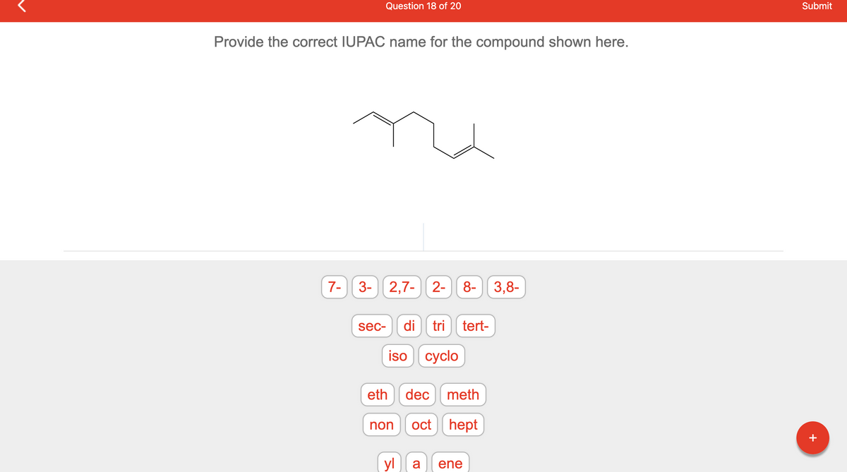 **Identify the Correct IUPAC Name for the Compound - Educational Exercise**

In this exercise, you are prompted to provide the correct IUPAC name for the given chemical structure. The structure shown in the image is a hydrocarbon chain with various substituents.

**Graph/Diagram Explanation:**
The image above depicts a skeletal formula (line-angle structure) of an organic compound. Each vertex represents a carbon atom, and the ends of the lines also represent carbon atoms unless otherwise specified. Hydrogen atoms are implied to complete the tetravalency of carbon atoms.

**Available Options:**
Below the chemical structure, there are several clickable tags that represent parts of chemical names. The list includes prefixes, numbers, and suffixes commonly used in organic chemistry nomenclature:

- Numbers: 7-, 3-, 2,7-, 2-, 8-, 3,8-
- Prefixes: sec-, di, tri, tert-, iso, cyclo
- Root Names: eth, dec, meth, non, oct, hept
- Suffixes: yl, a, ene

Your task is to combine these elements correctly to form the correct IUPAC name for the structure shown. Selecting the appropriate tags and combining them according to the IUPAC rules will help you arrive at the correct name. When satisfied with your selection, submit your answer.

### How to Approach the Nomenclature:
1. **Identify the Longest Carbon Chain**: This forms the base name (root) of the compound.
2. **Number the Chain**: Begin numbering the chain from the end nearest to any substituent group.
3. **Identify and Name Substituents**: Determine the positions of any branches or substituents and their names.
4. **Combine the Elements**: Assemble the name by placing numbers, prefixes, the root, and suffixes in the correct order according to IUPAC naming conventions.

Submit your carefully constructed name to check if you've correctly identified and named the compound.