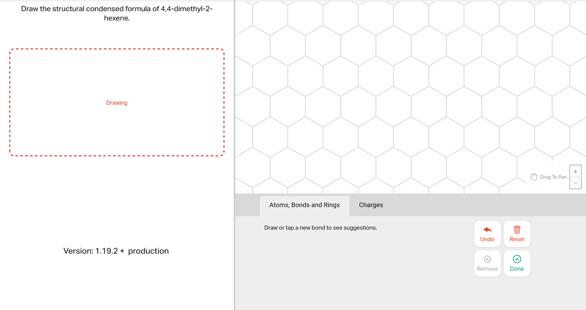 Draw the structural condensed formula of 4,4-dimethyl-2-
hexene.
I
I
I
I
Drawing
Version: 1.19.2 + production
Atoms, Bonds and Rings
Charges
Draw or tap a new bond to see suggestions.
Undo
Reset
Remove Done
Drag To Pan
+