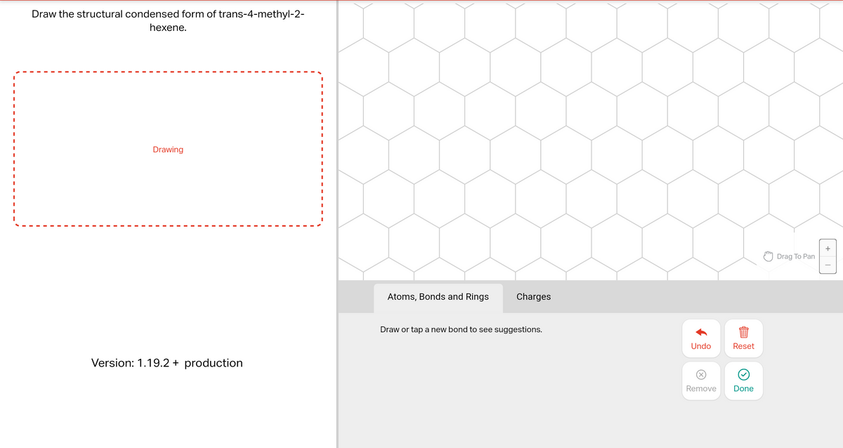 Draw the structural condensed form of trans-4-methyl-2-
hexene.
I
I
I
I
Drawing
Version: 1.19.2 + production
I
I
I
Atoms, Bonds and Rings
Charges
Draw or tap a new bond to see suggestions.
Undo
Reset
5999
Remove
Done
Drag To Pan
+
T