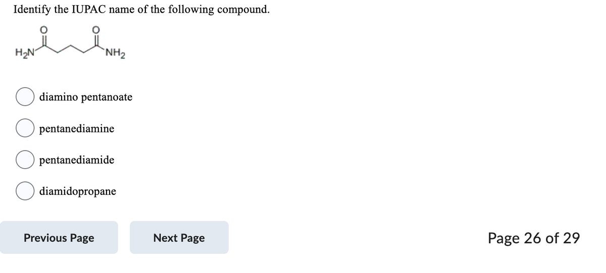 Identify the IUPAC name of the following compound.
H₂N
ست
NH₂
diamino pentanoate
pentanediamine
pentanediamide
diamidopropane
Previous Page
Next Page
Page 26 of 29