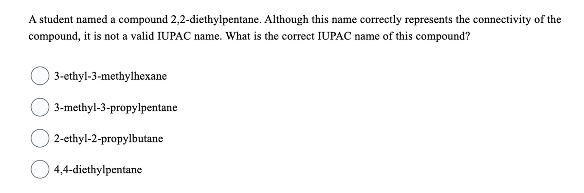 ### Determining the Correct IUPAC Name for a Given Compound

**Question:**

A student named a compound 2,2-diethylpentane. Although this name correctly represents the connectivity of the compound, it is not a valid IUPAC name. What is the correct IUPAC name of this compound?

**Options:**

- 3-ethyl-3-methylhexane
- 3-methyl-3-propylpentane
- 2-ethyl-2-propylbutane
- 4,4-diethylpentane

**Solution Explanation:**

**Step-by-Step Analysis:**

1. **Verify the Given Name:**
   - The provided name is 2,2-diethylpentane. This indicates a five-carbon chain (pentane) with two ethyl groups attached to the second carbon.

2. **Identify the Longest Carbon Chain:**
   - Rather than starting with pentane as the main chain, identify the longest continuous carbon chain which should have the highest number of carbons.

3. **Name the Compound Correctly:**
   - Realize that naming should minimize the locant numbers for substituents and prioritize longer chains.

**Correct Option:**
- **3-ethyl-3-methylhexane:**
  - In this option, the longest chain is hexane (6 carbons).
  - There are substituents on the third carbon.
  - Two different substituents, ethyl and methyl, are correctly identified.

This analysis shows the appropriate method for determining the accurate IUPAC name. The correct IUPAC name of the compound originally named 2,2-diethylpentane is **3-ethyl-3-methylhexane.**