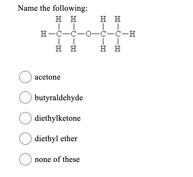 **Question:**
Name the following:

**Diagram:**
The diagram shows a structure of 4 carbon atoms in a chain with single bonds connecting them. There is one oxygen atom connected between the second and third carbon atoms in the chain. Each carbon atom is bonded to hydrogen atoms to complete their four bonds.

Carbon-1: 
- Connected to 3 hydrogen atoms and Carbon-2.

Carbon-2: 
- Connected to 2 hydrogen atoms, Carbon-1, Carbon-3, and one oxygen atom.

Carbon-3: 
- Connected to 2 hydrogen atoms, Carbon-2, Carbon-4, and one oxygen atom.

Carbon-4: 
- Connected to 3 hydrogen atoms and Carbon-3.

**Options:**
1. □ acetone
2. □ butyraldehyde
3. □ diethylketone
4. □ diethyl ether
5. □ none of these

**Visual Explanation:**
The image presents a molecular structure with the chemical notation for the given compound. The compound is being asked to be named by selecting one of the provided options.