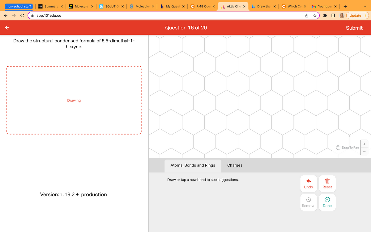 Molecule x S SOLUTION X S Molecule x b My Quest x
PHET
non-school stuff D2L Summary X
← →
app.101edu.co
Draw the structural condensed formula of 5,5-dimethyl-1-
hexyne.
I
I
I
I
Drawing
I
I
I
Version: 1.19.2 + production
C 7:48 Ques X
Question 16 of 20
Aktiv Che X
Atoms, Bonds and Rings
Charges
Draw or tap a new bond to see suggestions.
Draw the x
Which Cox Your ques x +
Undo
Reset
844
Remove
Done
Update
Submit
Drag To Pan
+