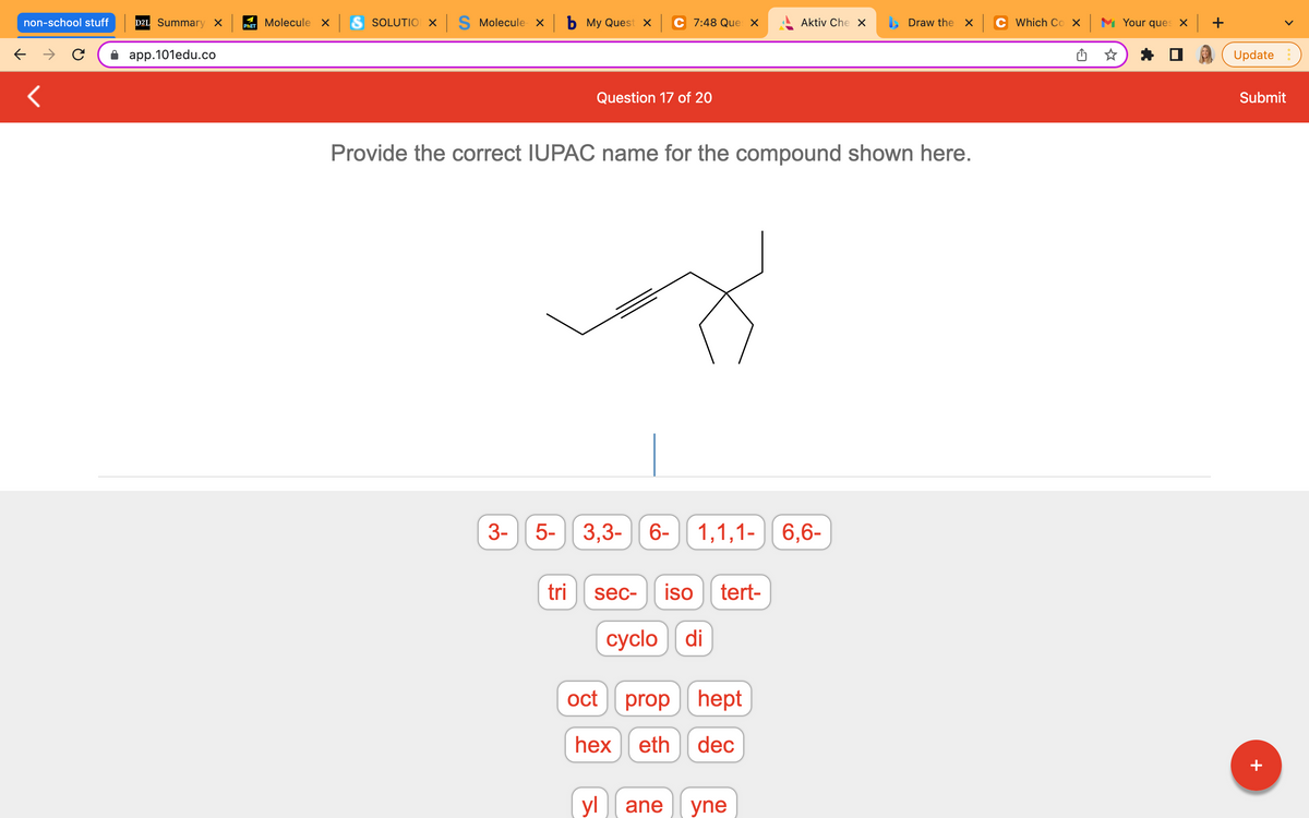 non-school stuff
← →
<
D2L Summary X
app.101edu.co
Molecule x S SOLUTION X S Molecule x b My Quest x
PHET
Aktiv Che X
Draw the x
Question 17 of 20
Provide the correct IUPAC name for the compound shown here.
3-
5-
3,3-6- 1,1,1- 6,6-
sec- iso tert-
cyclo di
tri
C 7:48 Ques X
oct
prop hept
hex eth dec
yl ane yne
Which Cox Your ques x +
Update
Submit
+