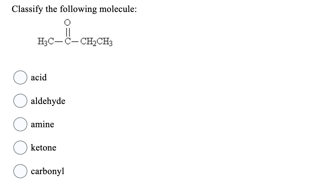 **Classify the following molecule:**

![Molecular structure](expanded image link if available)

\[ \text{H}_3\text{C} - \text{C} - \text{CH}_2\text{CH}_3 \]

**Options:**
- acid
- aldehyde
- amine
- ketone
- carbonyl

**Explanation of the molecule:**
The molecule depicted in the image is a structural formula showing the arrangement of atoms and bonds within the molecule. It contains a carbonyl group (C=O) bonded to two alkyl groups on either side, specifically a methyl group (CH₃-) and an ethyl group (CH₂CH₃-), indicating that this molecule is a ketone. Ketones are characterized by a carbonyl group attached to two carbon atoms. 

Given the options:

- **acid:** This option is incorrect because the molecule does not contain a carboxyl group (-COOH).
- **aldehyde:** This option is incorrect because aldehydes have a carbonyl group bonded to at least one hydrogen atom and one alkyl group.
- **amine:** This option is incorrect because amines contain nitrogen atoms with one to three alkyl or aryl groups, not a carbonyl group.
- **ketone:** This option is correct because ketones have a carbonyl group between two alkyl groups.
- **carbonyl:** This option is partially correct, as carbonyl is a functional group present in aldehydes, ketones, acids, etc., but it doesn't specify the type of compound clearly.

Therefore, the correct classification for the molecule is:
- **ketone**