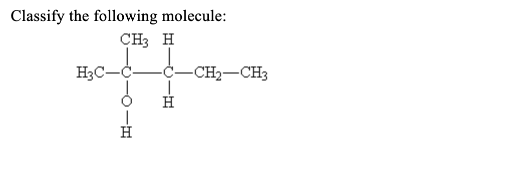 **Classify the following molecule:**

![Molecule Structure](image-url)

The image depicts the structural formula of a molecule for classification. The molecule consists of a three-carbon chain with various substituents attached. Specifically, the central carbon is bonded to three different groups:

1. The first carbon (left) is bonded to H₃C (a methyl group), an oxygen (indicating a carbonyl group, specifically an aldehyde functional group), and a hydrogen.
2. The second carbon (middle) bonds to an H₃C group (another methyl group), a hydrogen, and a CH₂-CH₃ group (an ethyl group).
3. The third carbon (right) is bonded to an ethyl group (CH₂-CH₃) and a hydrogen atom.

### Explanation:
- **Carbon 1:**  
  - Methyl Group (CH₃)
  - Aldehyde Group (CHO)
- **Carbon 2:**  
  - Methyl Group (CH₃)
  - Hydrogen (H)
  - Ethyl Group (CH₂-CH₃)
- **Carbon 3:**  
  - Hydrogen (H)
  - Ethyl Group (CH₂-CH₃)

### Functional Group Analysis:
The molecule has an aldehyde functional group (CHO) attached to the first carbon atom. Alpha carbon (the second carbon) lies next to it, carrying additional substituents—a methyl and an ethyl group.

### Classification:
This molecule can be classified based on its functional group, which is an aldehyde, and its complex carbon branching. This gives insights into its chemical properties and reactivity.

### Significance in Chemistry:
Understanding the molecular structure is critical for discerning the properties and potential reactions of the compound. Aldehydes typically show reactivity in oxidation-reduction reactions, among others, which is fundamental knowledge for organic chemistry studies.