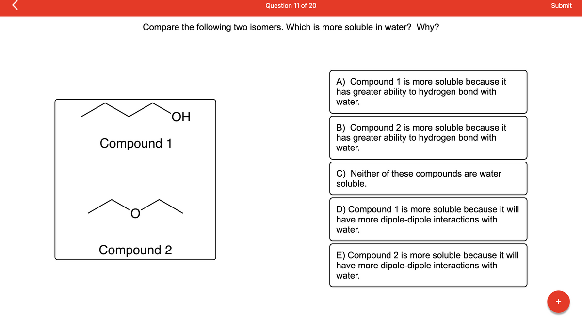 ### Question 11 of 20
**Compare the following two isomers. Which is more soluble in water? Why?**

#### Diagram of Isomers:
- **Compound 1:** Structural formula is a chain of four carbons (butane) with an -OH (hydroxyl) group attached to the fourth carbon.
- **Compound 2:** Structural formula is a chain of four carbons (butane) with an oxygen atom linking the second and third carbons, forming an ether.

#### Answer Choices:
- **A) Compound 1 is more soluble because it has greater ability to hydrogen bond with water.**
- **B) Compound 2 is more soluble because it has greater ability to hydrogen bond with water.**
- **C) Neither of these compounds are water soluble.**
- **D) Compound 1 is more soluble because it will have more dipole-dipole interactions with water.**
- **E) Compound 2 is more soluble because it will have more dipole-dipole interactions with water.**

### Explanation:
The exercise at hand requires evaluating the solubility of two isomers in water. Both compounds have the same molecular formula but different functional groups, resulting in distinct chemical properties.

**Compound 1** has a hydroxyl group (-OH), which is known for its strong ability to form hydrogen bonds with water molecules. This significantly enhances its solubility in water.

**Compound 2** features an ether functional group (C-O-C). While ethers do interact with water through dipole-dipole interactions, they are generally less effective at forming hydrogen bonds compared to hydroxyl groups.

Considering the capacity of hydrogen bonding as a significant factor in determining water solubility, **Compound 1** is expected to be more soluble in water than **Compound 2**. 

### Conclusion:
The correct answer is:
- **A) Compound 1 is more soluble because it has greater ability to hydrogen bond with water.**