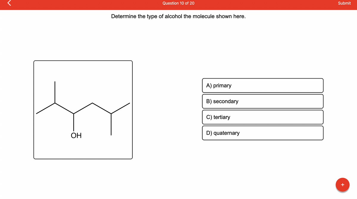 ### Question 10 of 20

#### Determine the type of alcohol the molecule shown here.

**Diagram:**
The diagram depicts a chemical structure of an alcohol molecule. The molecule consists of a carbon chain where the second carbon atom is attached to a hydroxyl group (-OH). The structure can be described as follows:
- The first carbon is bonded to two hydrogen atoms and one methyl group (-CH3).
- The second carbon, which is attached to the hydroxyl group (-OH), is also bonded to one hydrogen atom and one other carbon atom.
- The third and fourth carbons each are bonded to three hydrogen atoms.

**Options:**
A) primary  
B) secondary  
C) tertiary  
D) quaternary  

**Detailed Description:**
- **Primary alcohols** have the hydroxyl group (-OH) connected to a carbon atom that is attached to only one other carbon.
- **Secondary alcohols** have the hydroxyl group (-OH) attached to a carbon atom that is connected to two other carbon atoms.
- **Tertiary alcohols** have the hydroxyl group (-OH) attached to a carbon atom that is connected to three other carbon atoms.
- **Quaternary alcohols** do not exist, as a quaternary carbon cannot have a hydroxyl group due to having four carbon bonds.

The molecule shown in the diagram has the hydroxyl group (-OH) connected to a secondary carbon atom, which is bonded to two other carbon atoms. Therefore, the molecule is a **secondary alcohol**.

**Correct Answer: B) secondary**