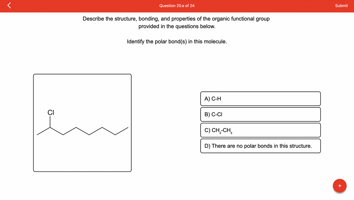 **Question 20.e of 24**

*Instruction:*
Describe the structure, bonding, and properties of the organic functional group provided in the questions below.

*Question:*
Identify the polar bond(s) in this molecule.

*Diagram Explanation:*
The diagram shows the structure of an organic molecule in which a chlorine atom (Cl) is bonded to a carbon chain. The chlorine atom is attached to the second carbon in a straight carbon chain.

*Answer Options:*
A) C-H
B) C-Cl
C) CH₂-CH₂
D) There are no polar bonds in this structure.