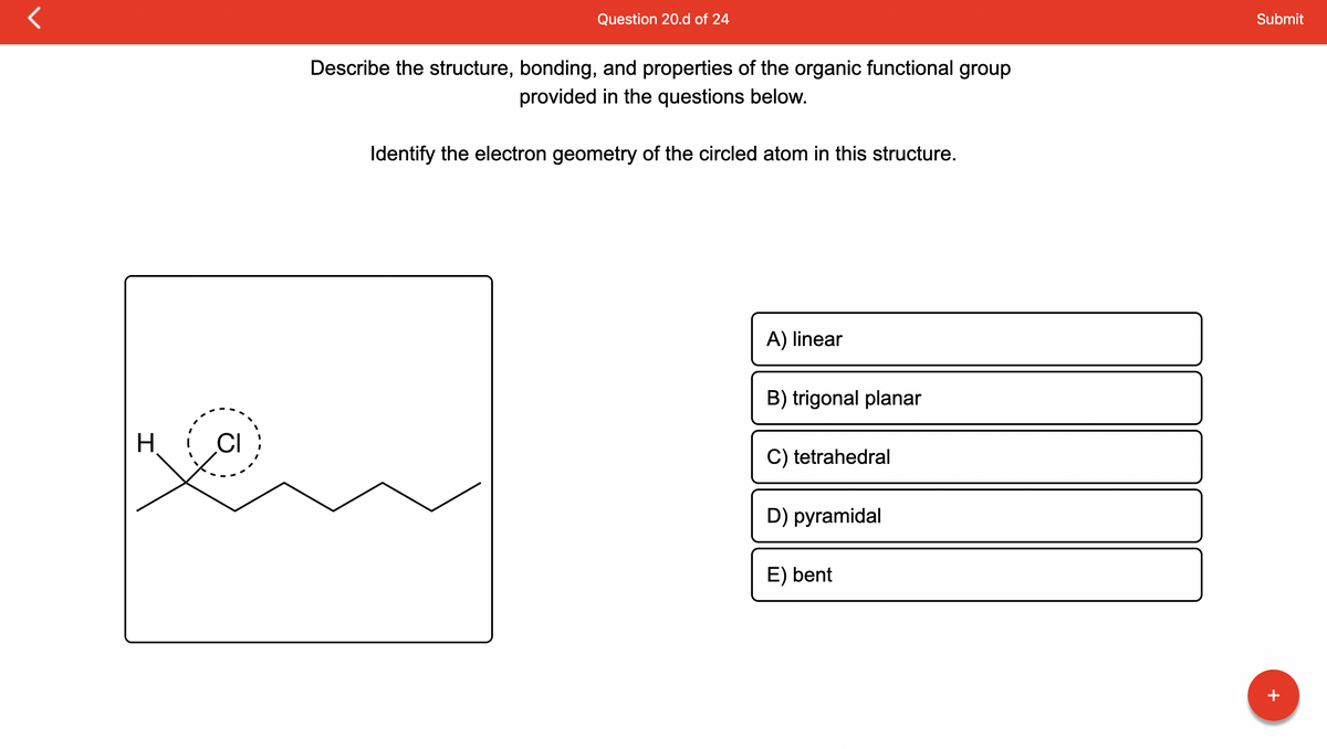 **Question 20.d of 24**

**Description:**

Describe the structure, bonding, and properties of the organic functional group provided in the questions below.

**Question:**

Identify the electron geometry of the circled atom in this structure.

**Diagram Explanation:**

The diagram depicts a structural representation of an organic molecule. A chlorine (Cl) atom is bonded to a carbon atom, which is also bonded to a hydrogen (H) atom. The carbon-chlorine bond is distinctly circled, indicating the focus of the question.

**Answer Choices:**
- A) Linear
- B) Trigonal Planar
- C) Tetrahedral
- D) Pyramidal
- E) Bent