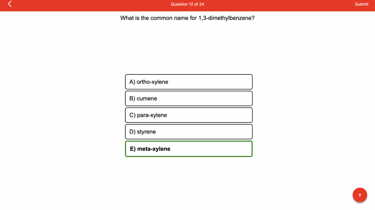 r
What is the common name for 1,3-dimethylbenzene?
A) ortho-xylene
B) cumene
C) para-xylene
D) styrene
Question 12 of 24
E) meta-xylene
Submit
+