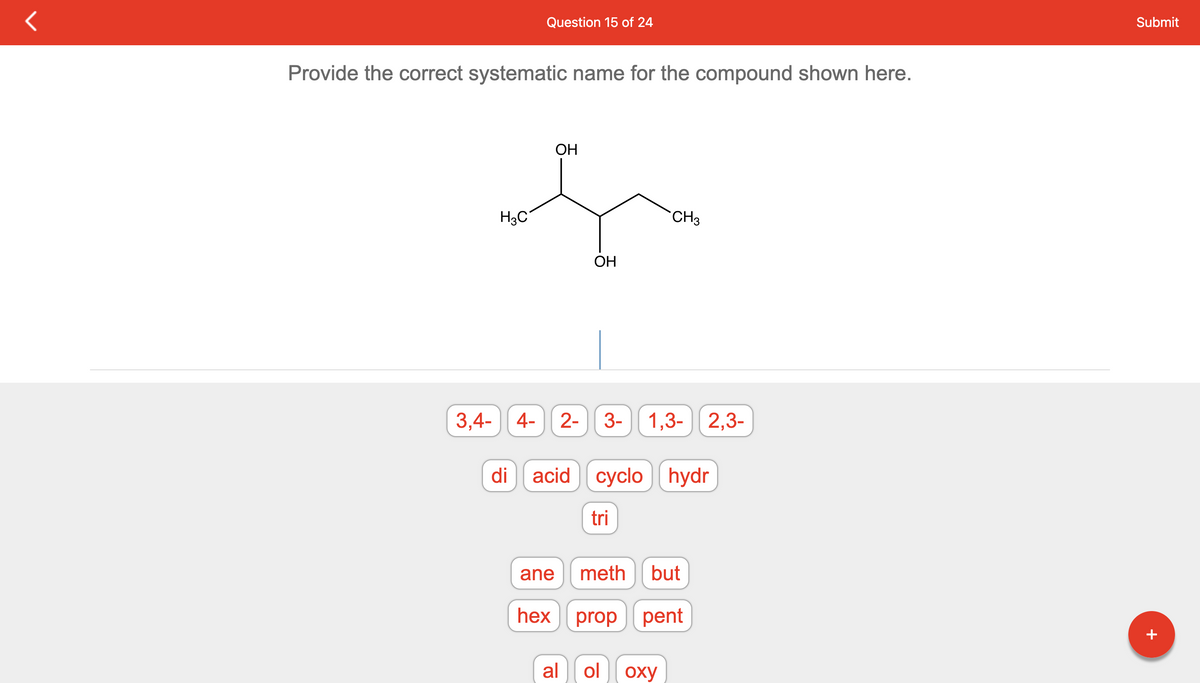 Question 15 of 24
Provide the correct systematic name for the compound shown here.
H3C
OH
3,4- 4- 2- 3- 1,3- 2,3-
ane
hex
OH
di acid cyclo hydr
al
CH3
tri
meth but
prop pent
ol оху
Submit
+