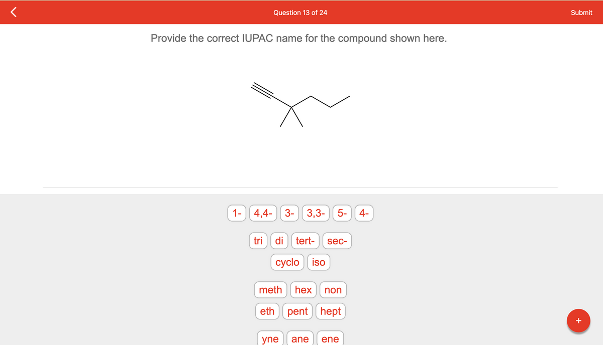 **Question 13 of 24**

**Provide the correct IUPAC name for the compound shown here.**

[Image of a molecular structure]

Below the molecular structure, there are selectable options arranged as buttons. These options are separated by type with each button displaying a fragment or term commonly used in IUPAC nomenclature:

**Number Prefixes**:
- "1-"
- "4,4-"
- "3-"
- "3,3-"
- "5-"
- "4-"

**Word parts indicating multiplicity and structure**:
- "tri"
- "di"
- "tert-"
- "sec-"
- "cyclo"
- "iso"

**Hydrocarbon roots indicating the number of carbons**:
- "meth"
- "hex"
- "non"
- "eth"
- "pent"
- "hept"

**Suffixes indicating types of bonds**:
- "yne"
- "ane"
- "ene"

**Instructions:**
To correctly name the compound, select the appropriate fragments and terms from the available buttons to form the IUPAC name based on the given molecular structure. Use your knowledge of organic chemistry to determine the correct order and combination of these terms.