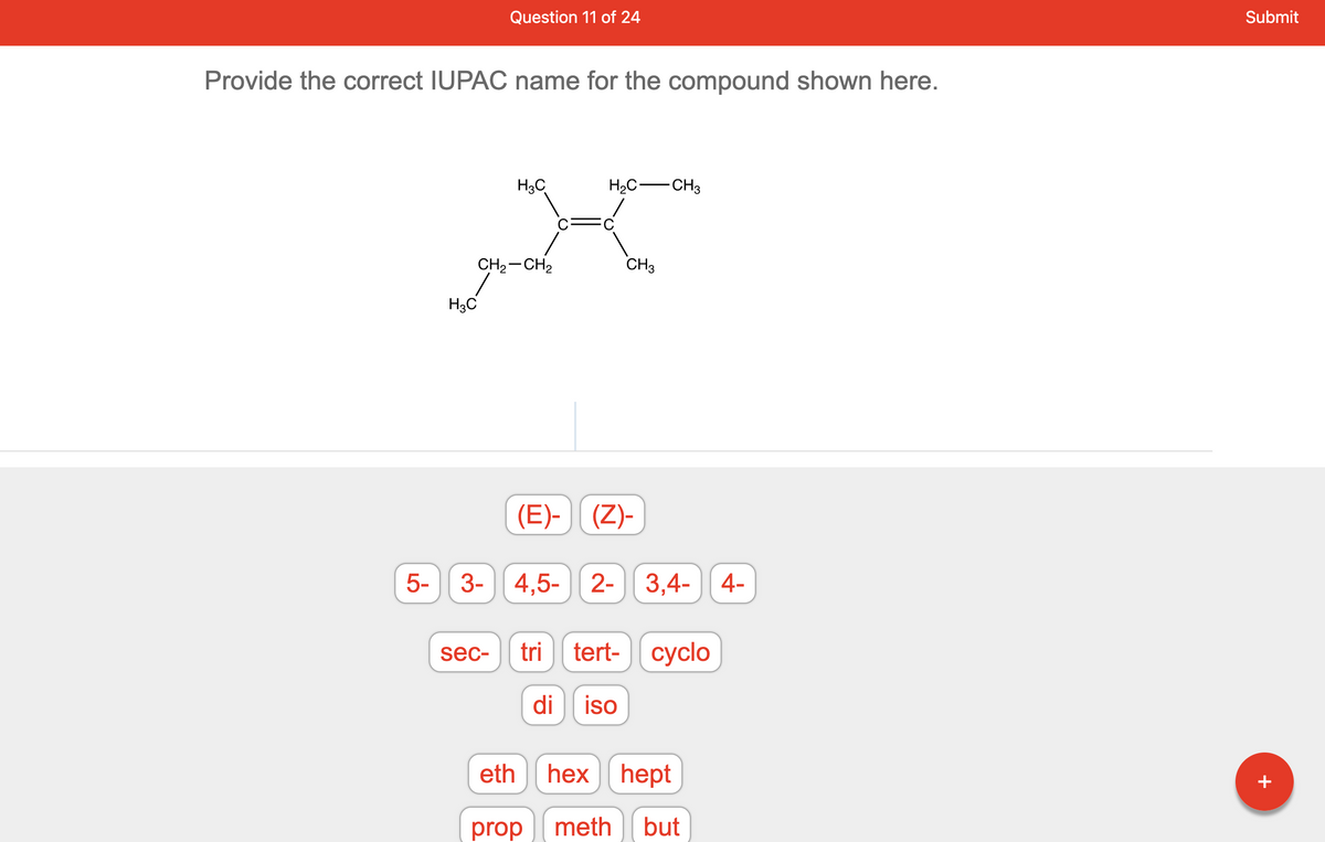 **Educational Content: Naming Organic Compounds with IUPAC Nomenclature**

---

**Question 11 of 24**

**Prompt:**
> Provide the correct IUPAC name for the compound shown here.

**Structure:**
The diagram in the prompt represents a hydrocarbon molecule with the following configuration:

```
    H3C
     |
H3C—C=C—CH3
     |
    CH2—CH2—CH3
```

**Interactive Selection:**
Below the molecular diagram, there are various clickable options for constructing the IUPAC name of the compound:

1. Prefix Options:
    - (E)-
    - (Z)-
    - sec-
    - tert-
    - cyclo-

2. Number Options:
    - 2-
    - 3-
    - 3,4-
    - 4-
    - 4,5-
    - 5-

3. Multiplicative Prefix Options:
    - di
    - tri

4. Root Name Options:
    - meth
    - eth
    - prop
    - but
    - hex
    - hept

5. Suffix Options (not shown in this specific image but commonly needed for complete naming):
    - ane
    - ene
    - yne

To identify the correct IUPAC name of the compound, follow these steps:

1. **Identify the Longest Carbon Chain:**
   - The longest carbon chain incorporating the double bond is five carbon atoms long.

2. **Number the Chain:**
   - Number the chain from the end nearest to the double bond to give the double bond the lowest possible number.
   - There are substituents (methyl groups) at positions 2 and 4.

3. **Assign Numbers to Substituents:**
   - Methyl groups are attached to the 2nd and 4th carbons.

4. **Construct the Name:**
   - Prefix: two methyl groups → "2,4-dimethyl"
   - Base name with double bond in the chain: pentene with the double bond starting at position 3 → "3-pentene"
   - Combining: "2,4-dimethyl-3-pentene"

**Correct IUPAC Name:**
> 2,4-dimethyl-3-pentene

This systematic approach follows the IUPAC nomenclature rules to ensure correct