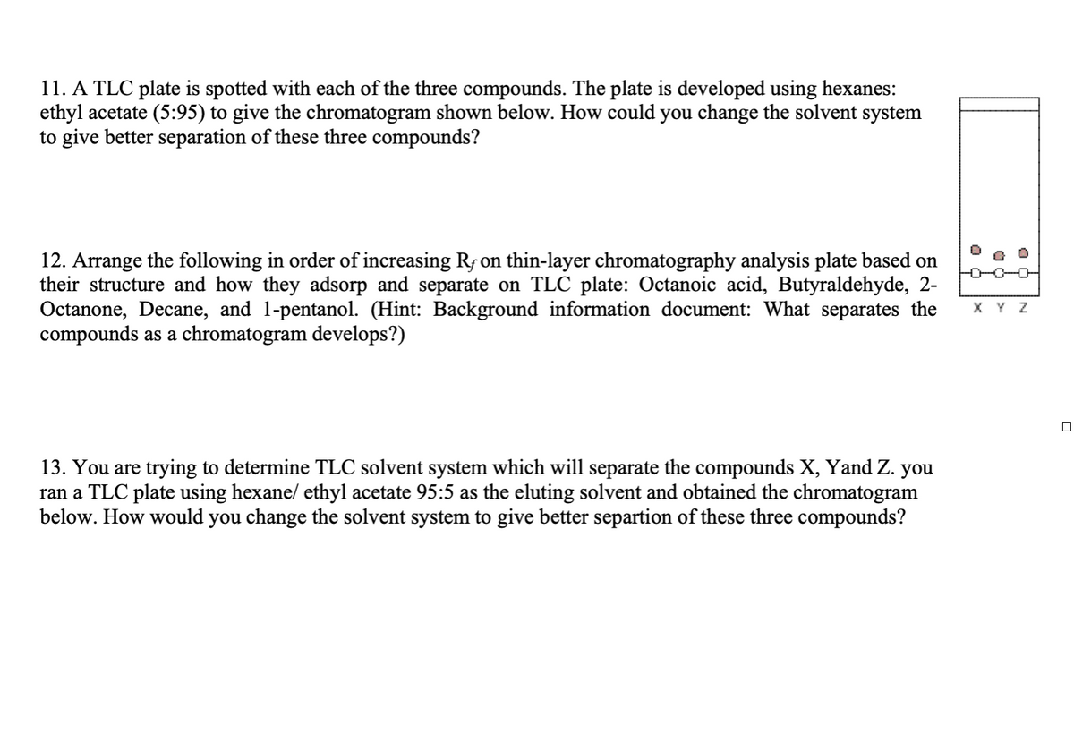 11. A TLC plate is spotted with each of the three compounds. The plate is developed using hexanes:
ethyl acetate (5:95) to give the chromatogram shown below. How could you change the solvent system
to give better separation of these three compounds?
12. Arrange the following in order of increasing Rƒ on thin-layer chromatography analysis plate based on
their structure and how they adsorp and separate on TLC plate: Octanoic acid, Butyraldehyde, 2-
Octanone, Decane, and 1-pentanol. (Hint: Background information document: What separates the
compounds as a chromatogram develops?)
13. You are trying to determine TLC solvent system which will separate the compounds X, Yand Z. you
ran a TLC plate using hexane/ ethyl acetate 95:5 as the eluting solvent and obtained the chromatogram
below. How would you change the solvent system to give better separtion of these three compounds?
D
X Y Z