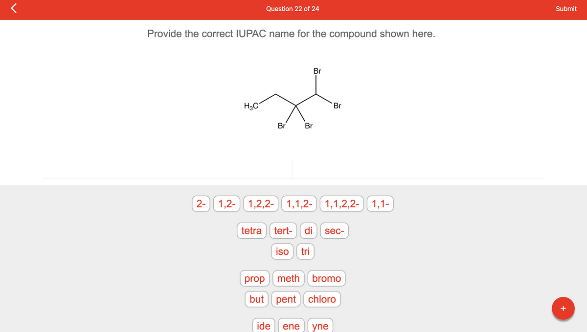 Provide the correct IUPAC name for the compound shown here.
2-
Question 22 of 24
H3C
Br
Br Br
Br
1,2-1,2,2- 1,1,2-1,1,2,2- 1,1-
tetra tert- di sec-
iso tri
prop meth bromo
but pent chloro
ide ene yne
Submit
+