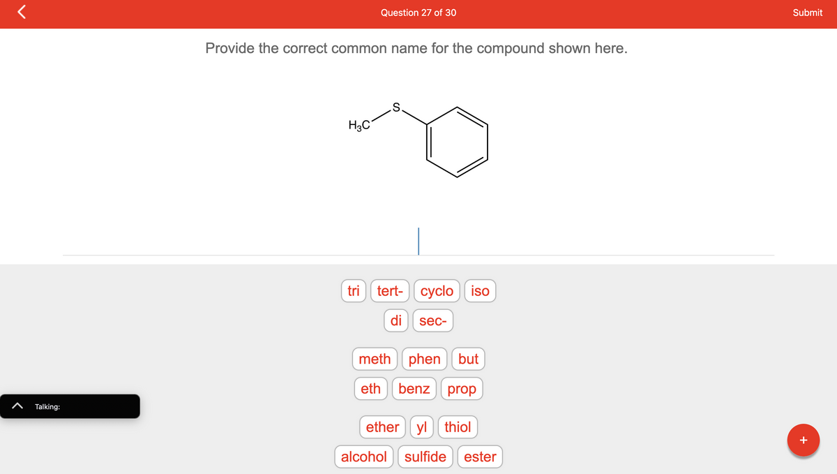 **Question 27 of 30**

**Provide the correct common name for the compound shown here.**

![Chemical Structure](Insert link or image description here)

(Sketch of the molecular structure shows a benzene ring attached to a sulfur atom, which is further attached to a methyl group \(CH₃\).)

- Tri
- Tert-
- Cyclo
- Iso
- Di
- Sec-
- Meth
- Phen
- But
- Eth
- Benz
- Prop
- Ether
- Yl
- Thiol
- Alcohol
- Sulfide
- Ester  

**Explanation**

The molecular structure depicted above consists of a benzene ring connected to a sulfur atom and further bonded to a methyl group (\(CH₃\)). The correct common name for this compound would be given by identifying the functional groups and the structure's common naming conventions. Typically, a sulfur atom attached to a carbon chain leading to a benzene ring is termed a "benzyl" group, and when it forms a sulfide (as in this example), the name reflects both the benzyl and the sulfur connection.

**Answer Input**

To answer the question, select the appropriate word segments from the given options to form the common name:

Correct Answer: **Benzyl Sulfide**