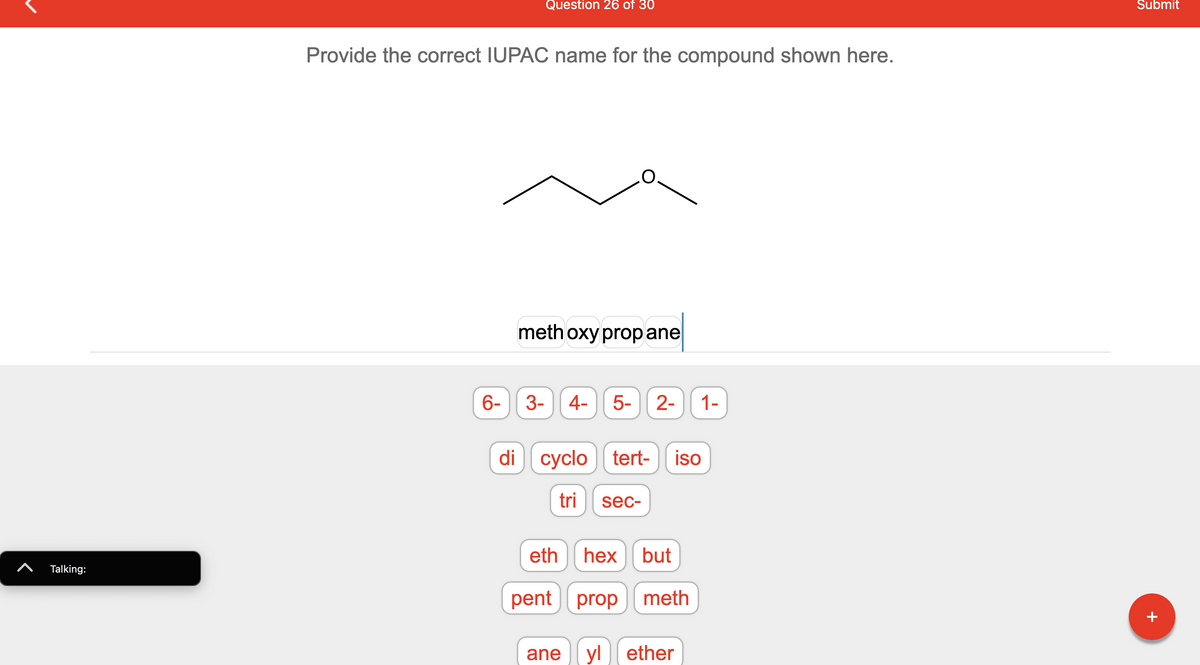 **Question 26 of 30**

**Provide the correct IUPAC name for the compound shown here.**

*Image Description:*

The image contains a structural formula of an organic compound. The compound has a chain of three carbon atoms with an oxygen atom connected to the second carbon, forming an ether.

*Text Description in the Answer Box:*

methoxypropane

*Options Below the Image:*

The image has various interactive buttons with text, used to form the IUPAC name of the compound. These buttons include numbers (1-, 2-, 3-, 4-, 5-, 6-), prefixes (di, tri, cyclo, tert-, sec-, iso-), and root words for hydrocarbons (meth, eth, prop, but, pent, hex) followed by suffixes (ane, ene, yl, ether).

*Explanation:*

To name the compound correctly using IUPAC nomenclature, identify the longest carbon chain, which in this case is propane (three carbon atoms). The oxygen atom is connected as a methoxy group (`-OCH3`) on the propane chain, which makes the name of the compound `methoxypropane`.