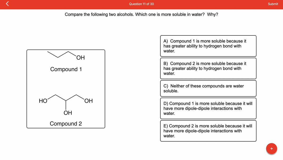 HO
Compare the following two alcohols. Which one is more soluble in water? Why?
OH
Compound 1
OH
Compound 2
Question 11 of 30
OH
A) Compound 1 is more soluble because it
has greater ability to hydrogen bond with
water.
B) Compound 2 is more soluble because it
has greater ability to hydrogen bond with
water.
C) Neither of these compounds are water
soluble.
D) Compound 1 is more soluble because it will
have more dipole-dipole interactions with
water.
E) Compound 2 is more soluble because it will
have more dipole-dipole interactions with
water.
Submit
+