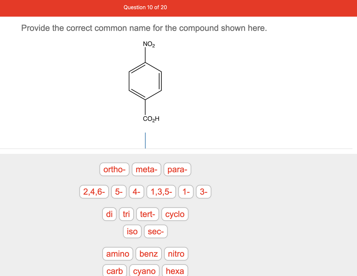 Question 10 of 20
Provide the correct common name for the compound shown here.
ortho-
NO₂
CO₂H
meta- para-
2,4,6- 5- 4- 1,3,5- 1-
di tri tert- cyclo
iso sec-
amino benz nitro
carb cyano hexa
3-