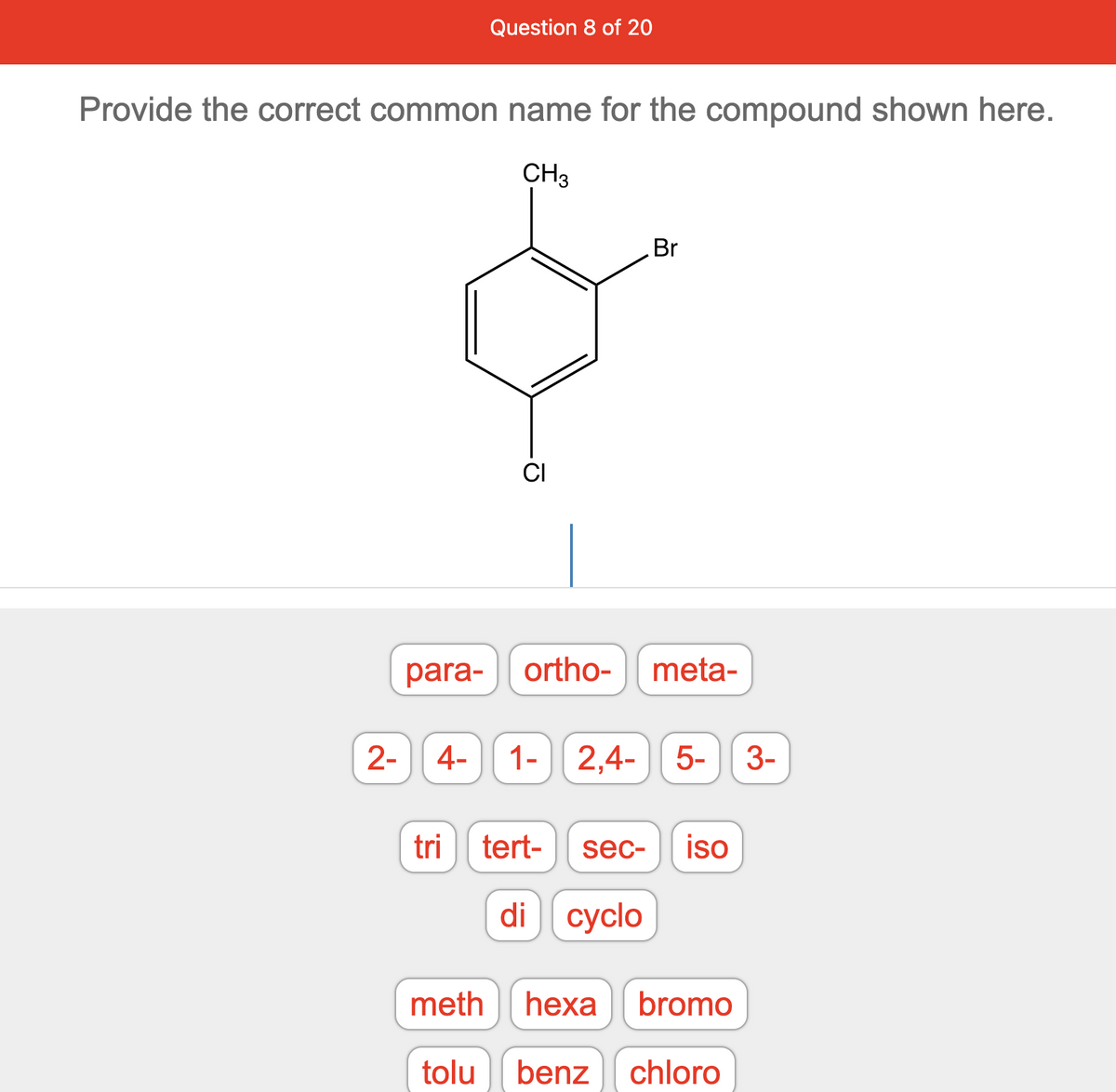 Provide the correct common name for the compound shown here.
CH3
para-
Question 8 of 20
2- 4-
CI
Br
ortho- meta-
1- 2,4- 5- 3-
tri tert- sec- iso
di cyclo
meth hexa bromo
tolu benz chloro