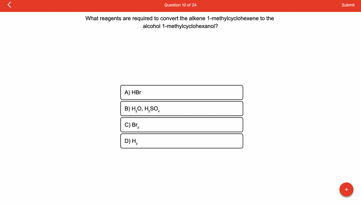 **Question 10 of 24**

**What reagents are required to convert the alkene 1-methylcyclohexene to the alcohol 1-methylcyclohexanol?**

**A)** HBr

**B)** H₂O, H₂SO₄

**C)** Br₂

**D)** H₂

---

**Explanation:**

In this question, you are asked to identify the reagents needed to convert 1-methylcyclohexene, an alkene, to 1-methylcyclohexanol, an alcohol. The options provided include different chemical reagents that can potentially be used in this conversion. The correct choice among the provided options will reflect the suitable reagents and conditions for achieving this transformation in an organic synthesis context.